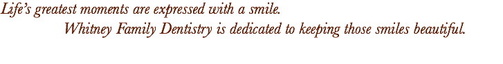 Life’s greatest moments are expressed with a smile. Whitney Family Dentistry is dedicated to keeping those smiles beautiful.